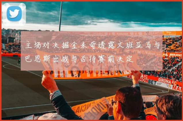 主场对决掘金米奇透露文班亚马与巴恩斯出战与否待赛前决定