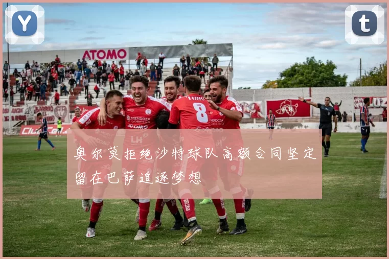 奥尔莫拒绝沙特球队高额合同坚定留在巴萨追逐梦想