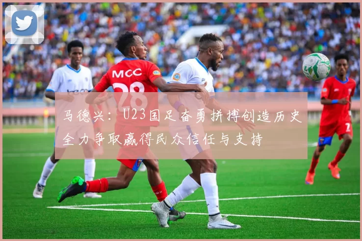 马德兴：U23国足奋勇拼搏创造历史全力争取赢得民众信任与支持