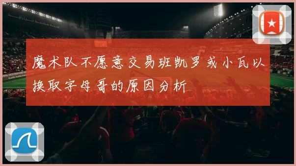 魔术队不愿意交易班凯罗或小瓦以换取字母哥的原因分析