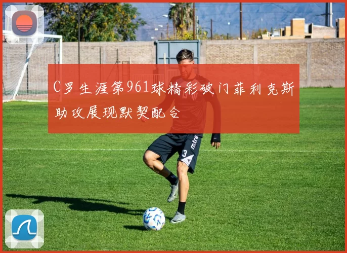 C罗生涯第961球精彩破门菲利克斯助攻展现默契配合
