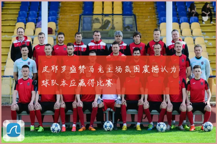 皮耶罗盛赞马竞主场氛围震撼认为球队本应赢得比赛