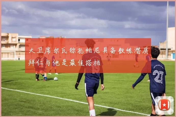 大卫席尔瓦称孔帕尼具备教练潜质拜仁与他是最佳搭档