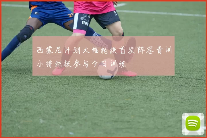 西蒙尼计划大幅轮换首发阵容青训小将积极参与今日训练