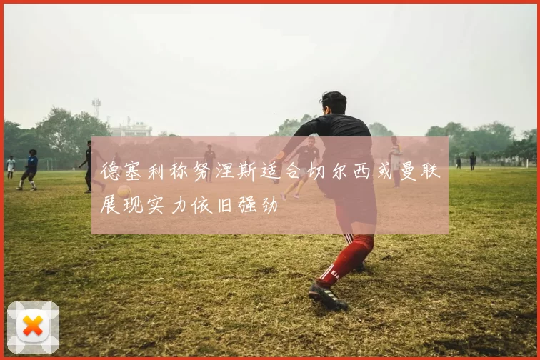 德塞利称努涅斯适合切尔西或曼联展现实力依旧强劲