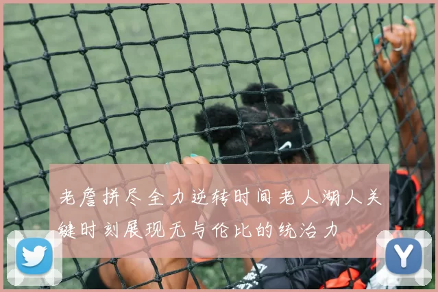 老詹拼尽全力逆转时间老人湖人关键时刻展现无与伦比的统治力
