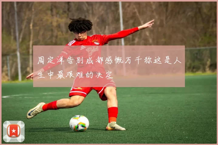 周定洋告别成都感慨万千称这是人生中最艰难的决定
