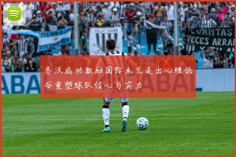 齐沃成功激励国际米兰走出心理低谷重塑球队信心与实力