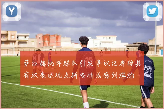 萨拉赫批评球队引发争议记者称其有权表达观点斯洛特或感到尴尬