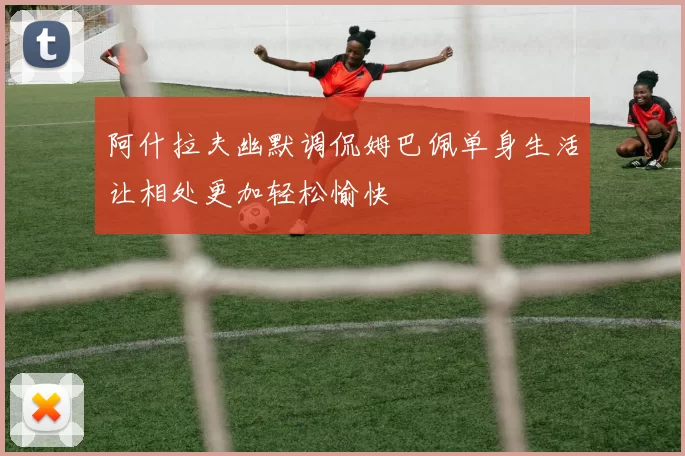 阿什拉夫幽默调侃姆巴佩单身生活让相处更加轻松愉快