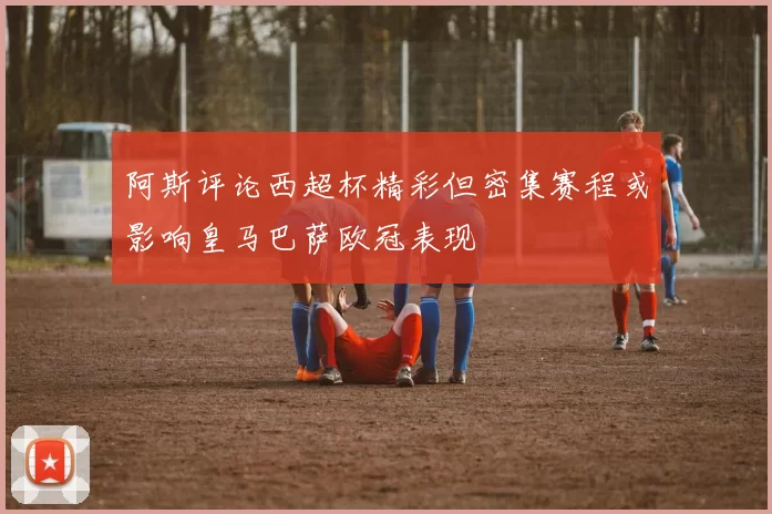 阿斯评论西超杯精彩但密集赛程或影响皇马巴萨欧冠表现