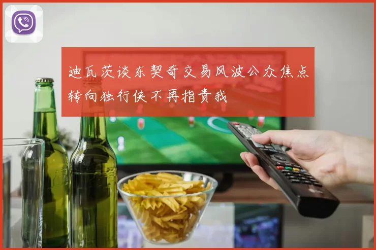 迪瓦茨谈东契奇交易风波公众焦点转向独行侠不再指责我
