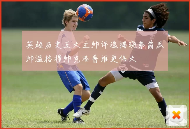 英超历史五大主帅评选揭晓弗爵瓜帅温格穆帅克洛普谁更伟大