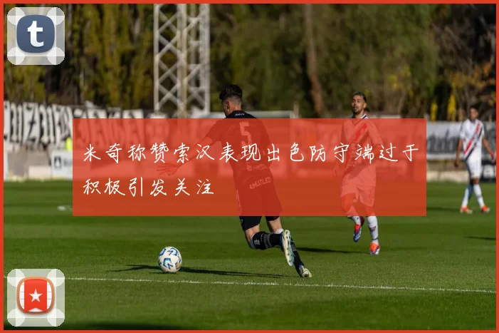 米奇称赞索汉表现出色防守端过于积极引发关注