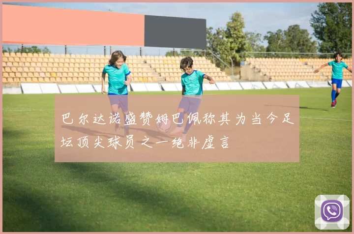 巴尔达诺盛赞姆巴佩称其为当今足坛顶尖球员之一绝非虚言