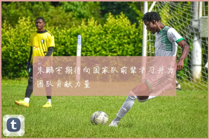 朱鹏宇期待向国家队前辈学习并为团队贡献力量