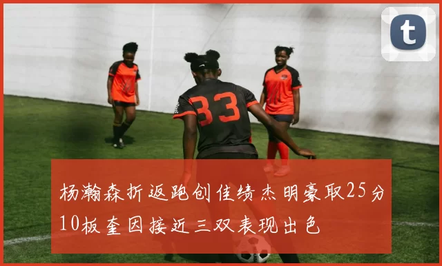 杨瀚森折返跑创佳绩杰明豪取25分10板奎因接近三双表现出色