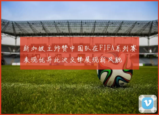 新加坡主帅赞中国队在FIFA系列赛表现优异此次交锋展现新风貌
