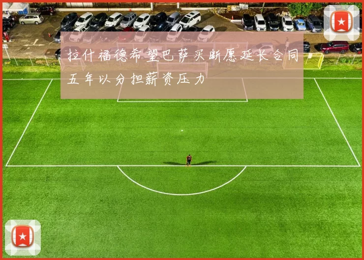 拉什福德希望巴萨买断愿延长合同五年以分担薪资压力