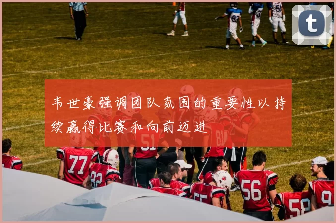 韦世豪强调团队氛围的重要性以持续赢得比赛和向前迈进