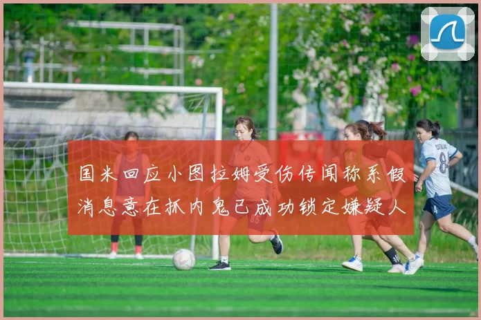 国米回应小图拉姆受伤传闻称系假消息意在抓内鬼已成功锁定嫌疑人