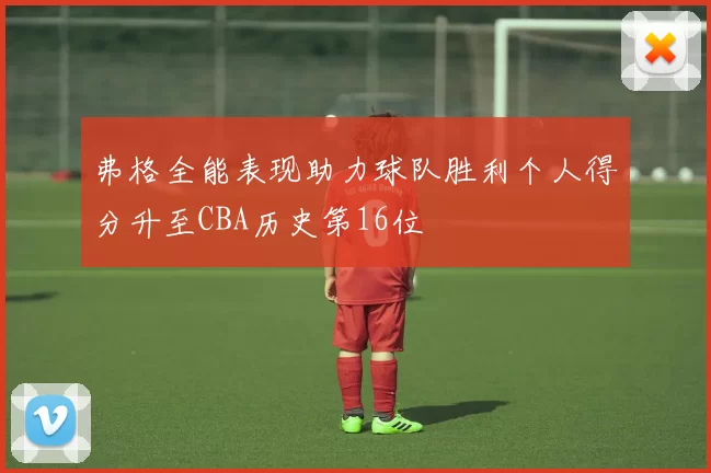 弗格全能表现助力球队胜利个人得分升至CBA历史第16位