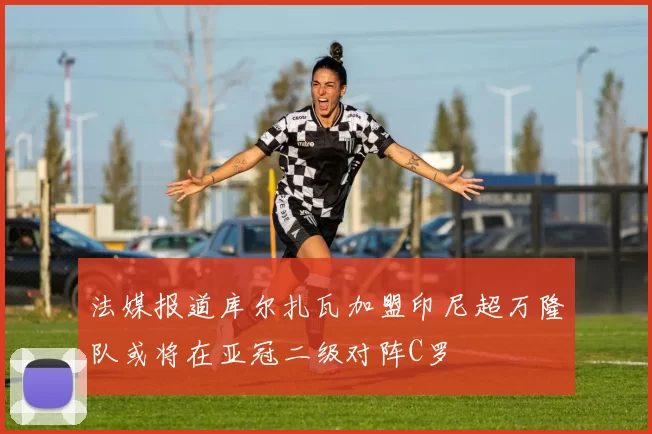 法媒报道库尔扎瓦加盟印尼超万隆队或将在亚冠二级对阵C罗
