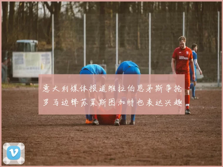意大利媒体报道维拉伯恩茅斯争抢罗马边锋苏莱斯图加特也表达兴趣