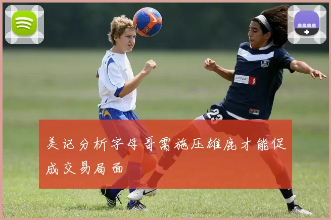 美记分析字母哥需施压雄鹿才能促成交易局面