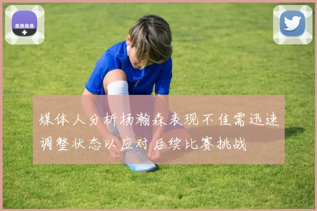 媒体人分析杨瀚森表现不佳需迅速调整状态以应对后续比赛挑战