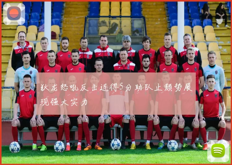 狄龙怒吼反击连得5分助队止颓势展现强大实力