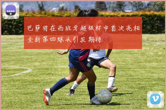 巴萨将在西班牙超级杯中首次亮相全新第四球衣引发期待