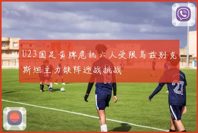 U23国足黄牌危机六人受限乌兹别克斯坦主力缺阵迎战挑战