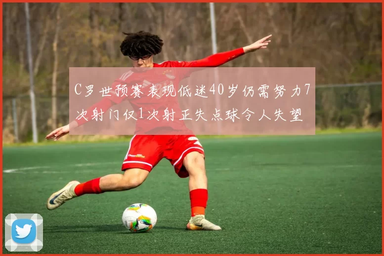 C罗世预赛表现低迷40岁仍需努力7次射门仅1次射正失点球令人失望