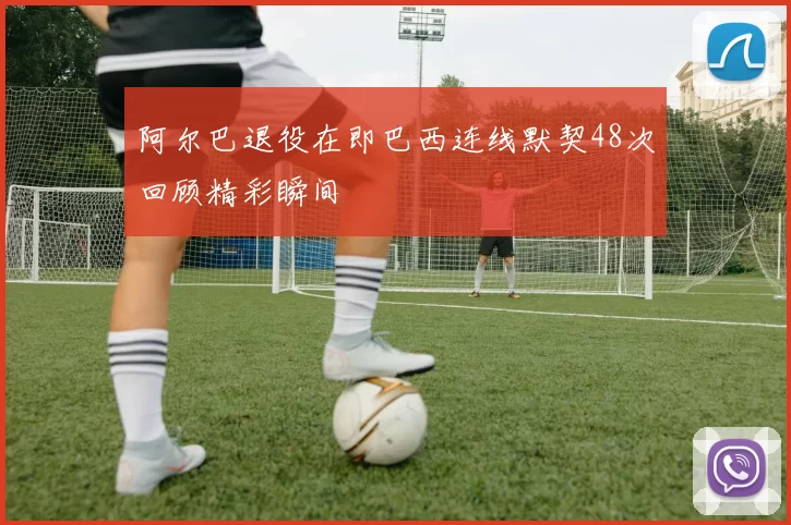 阿尔巴退役在即巴西连线默契48次回顾精彩瞬间